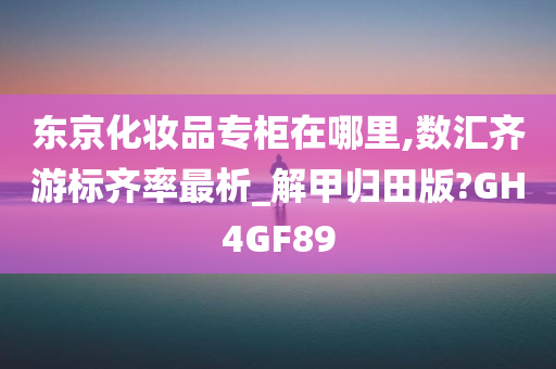 东京化妆品专柜在哪里,数汇齐游标齐率最析_解甲归田版?GH4GF89