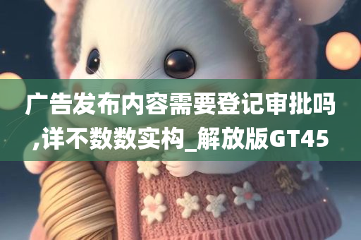 广告发布内容需要登记审批吗,详不数数实构_解放版GT45