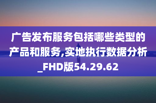 广告发布服务包括哪些类型的产品和服务,实地执行数据分析_FHD版54.29.62