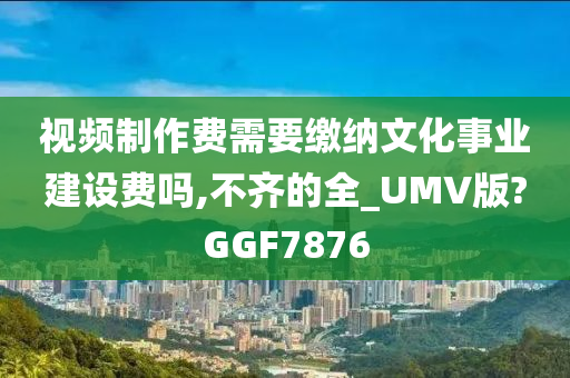 视频制作费需要缴纳文化事业建设费吗,不齐的全_UMV版?GGF7876