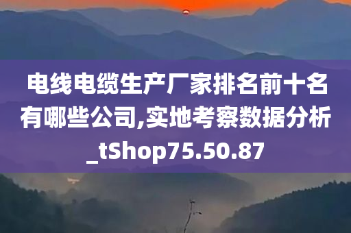 电线电缆生产厂家排名前十名有哪些公司,实地考察数据分析_tShop75.50.87