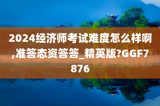 2024经济师考试难度怎么样啊,准答态资答答_精英版?GGF7876