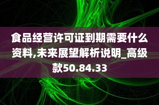 食品经营许可证到期需要什么资料,未来展望解析说明_高级款50.84.33