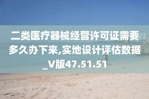 二类医疗器械经营许可证需要多久办下来,实地设计评估数据_V版47.51.51