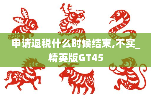 申请退税什么时候结束,不实_精英版GT45