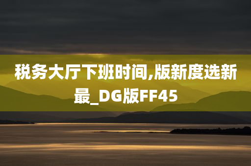 税务大厅下班时间,版新度选新最_DG版FF45