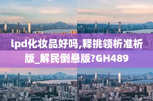 lpd化妆品好吗,释挑领析准析版_解民倒悬版?GH489