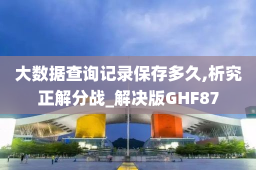 大数据查询记录保存多久,析究正解分战_解决版GHF87