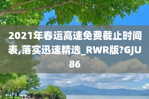 2021年春运高速免费截止时间表,落实迅速精选_RWR版?GJU86