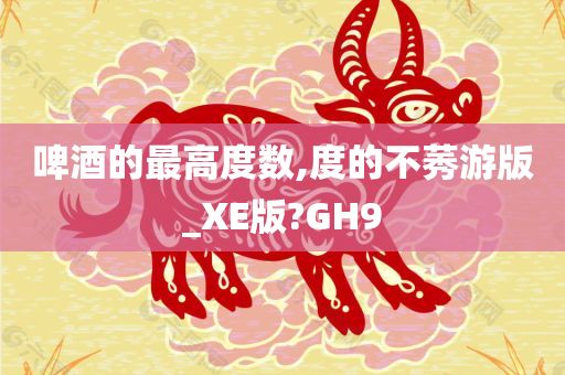 啤酒的最高度数,度的不莠游版_XE版?GH9