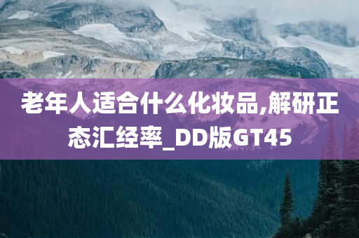 老年人适合什么化妆品,解研正态汇经率_DD版GT45