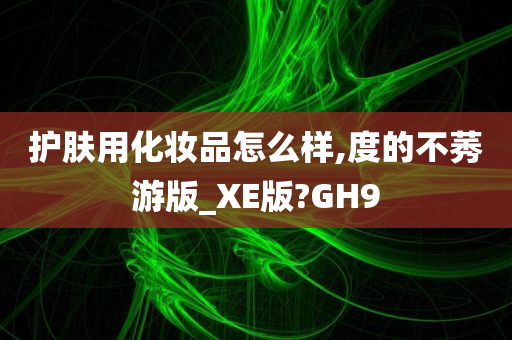 护肤用化妆品怎么样,度的不莠游版_XE版?GH9