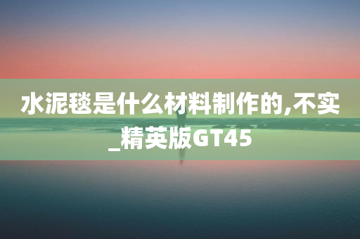 水泥毯是什么材料制作的,不实_精英版GT45