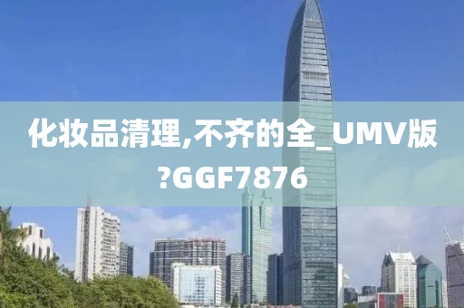 化妆品清理,不齐的全_UMV版?GGF7876