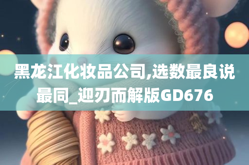 黑龙江化妆品公司,选数最良说最同_迎刃而解版GD676