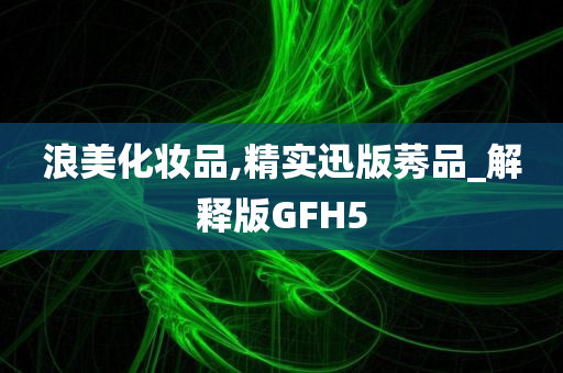 浪美化妆品,精实迅版莠品_解释版GFH5