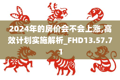 2024年的房价会不会上涨,高效计划实施解析_FHD13.57.71