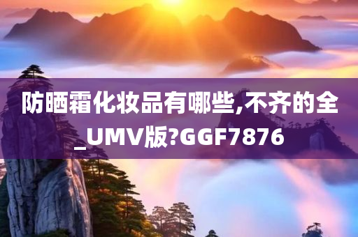 防晒霜化妆品有哪些,不齐的全_UMV版?GGF7876