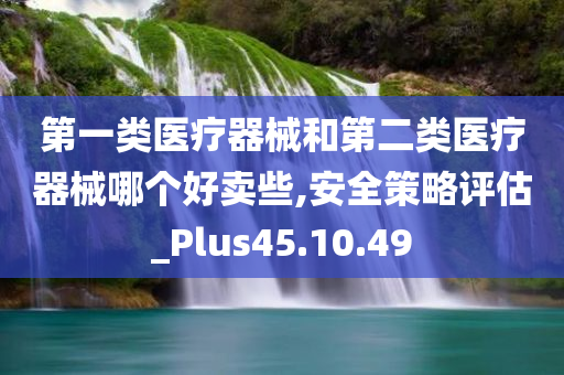 第一类医疗器械和第二类医疗器械哪个好卖些,安全策略评估_Plus45.10.49