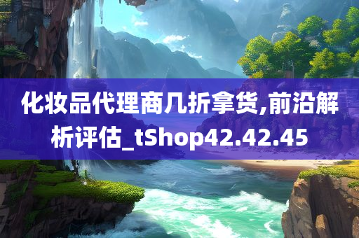 化妆品代理商几折拿货,前沿解析评估_tShop42.42.45