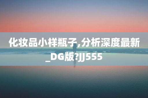 化妆品小样瓶子,分析深度最新_DG版?JJ555