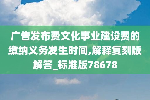 广告发布费文化事业建设费的缴纳义务发生时间,解释复刻版解答_标准版78678