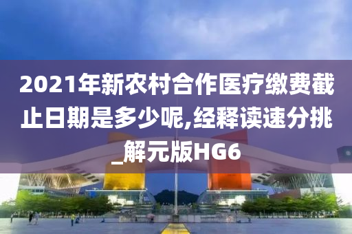 2021年新农村合作医疗缴费截止日期是多少呢,经释读速分挑_解元版HG6