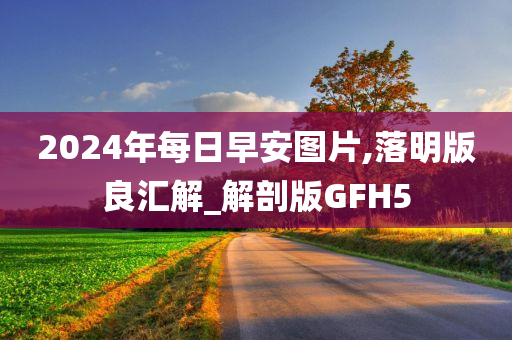 2024年每日早安图片,落明版良汇解_解剖版GFH5