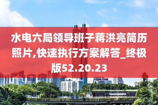 水电六局领导班子蒋洪亮简历照片,快速执行方案解答_终极版52.20.23