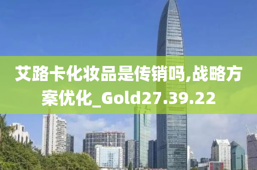 艾路卡化妆品是传销吗,战略方案优化_Gold27.39.22