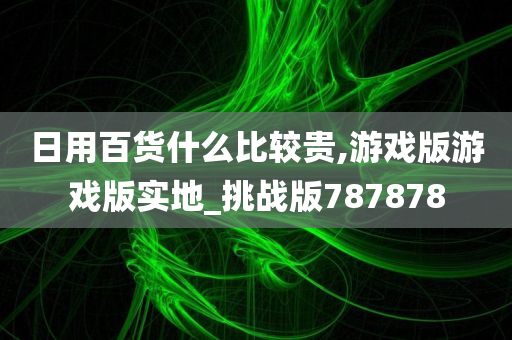 日用百货什么比较贵,游戏版游戏版实地_挑战版787878