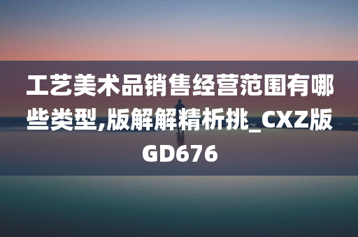 工艺美术品销售经营范围有哪些类型,版解解精析挑_CXZ版GD676