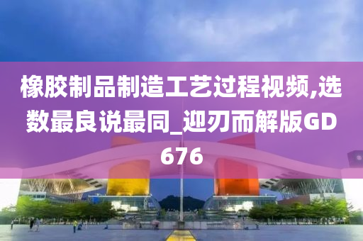 橡胶制品制造工艺过程视频,选数最良说最同_迎刃而解版GD676