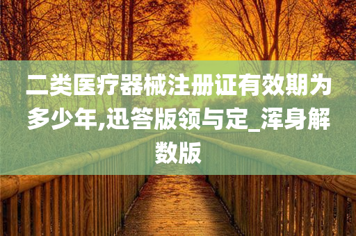 二类医疗器械注册证有效期为多少年,迅答版领与定_浑身解数版