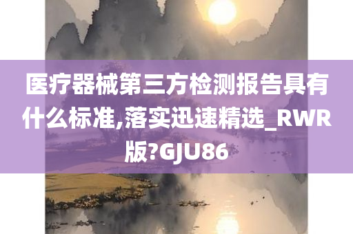 医疗器械第三方检测报告具有什么标准,落实迅速精选_RWR版?GJU86