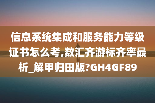 信息系统集成和服务能力等级证书怎么考,数汇齐游标齐率最析_解甲归田版?GH4GF89