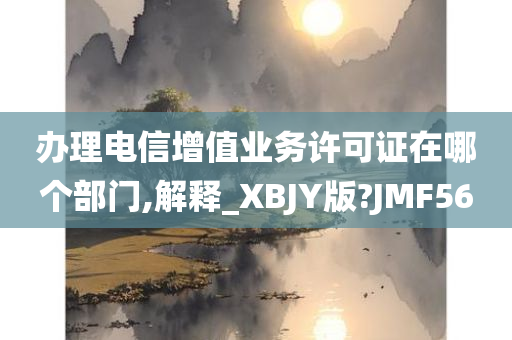 办理电信增值业务许可证在哪个部门,解释_XBJY版?JMF56