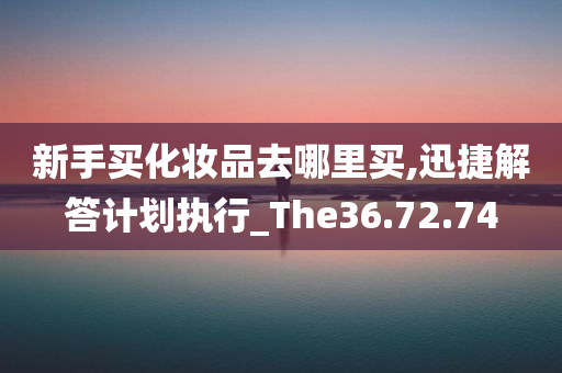 新手买化妆品去哪里买,迅捷解答计划执行_The36.72.74