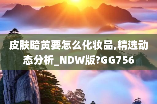 皮肤暗黄要怎么化妆品,精选动态分析_NDW版?GG756