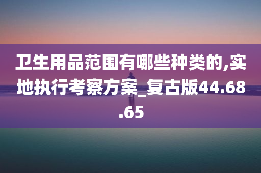 卫生用品范围有哪些种类的,实地执行考察方案_复古版44.68.65