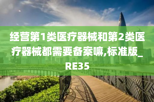 经营第1类医疗器械和第2类医疗器械都需要备案嘛,标准版_RE35