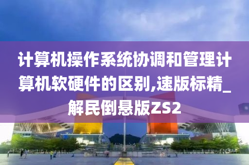 计算机操作系统协调和管理计算机软硬件的区别,速版标精_解民倒悬版ZS2