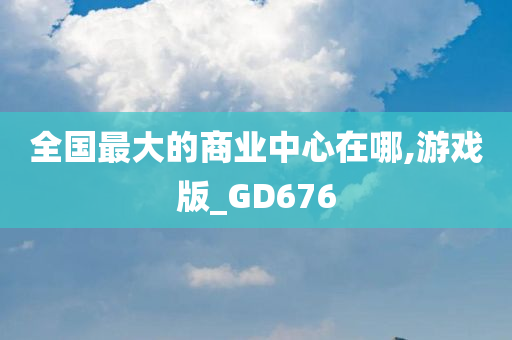 全国最大的商业中心在哪,游戏版_GD676