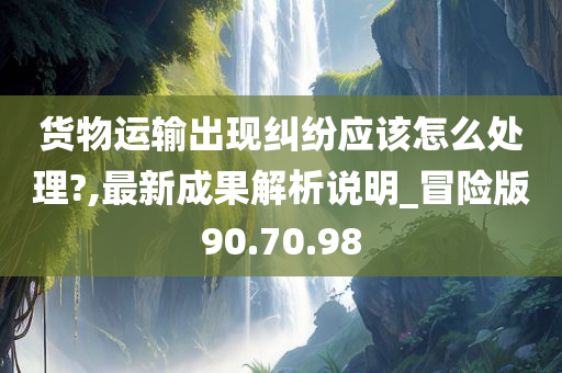 货物运输出现纠纷应该怎么处理?,最新成果解析说明_冒险版90.70.98