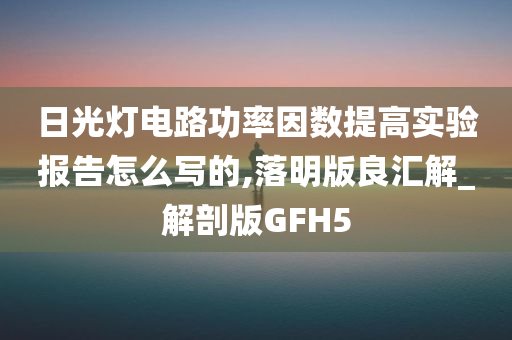 日光灯电路功率因数提高实验报告怎么写的,落明版良汇解_解剖版GFH5