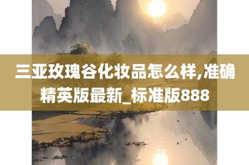 三亚玫瑰谷化妆品怎么样,准确精英版最新_标准版888