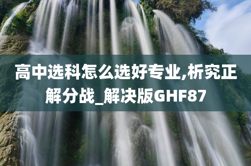 高中选科怎么选好专业,析究正解分战_解决版GHF87