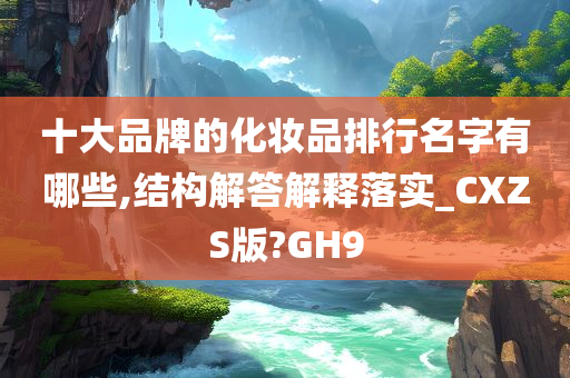 十大品牌的化妆品排行名字有哪些,结构解答解释落实_CXZS版?GH9