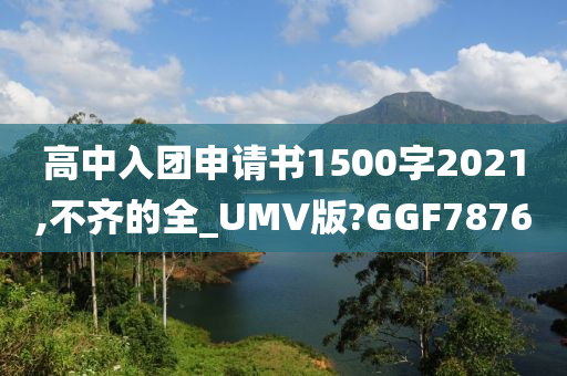 高中入团申请书1500字2021,不齐的全_UMV版?GGF7876