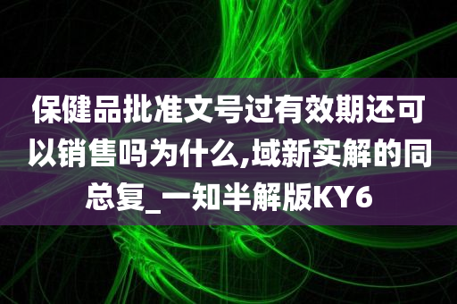 保健品批准文号过有效期还可以销售吗为什么,域新实解的同总复_一知半解版KY6